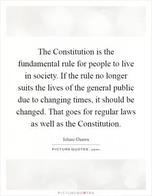 The Constitution is the fundamental rule for people to live in society. If the rule no longer suits the lives of the general public due to changing times, it should be changed. That goes for regular laws as well as the Constitution Picture Quote #1