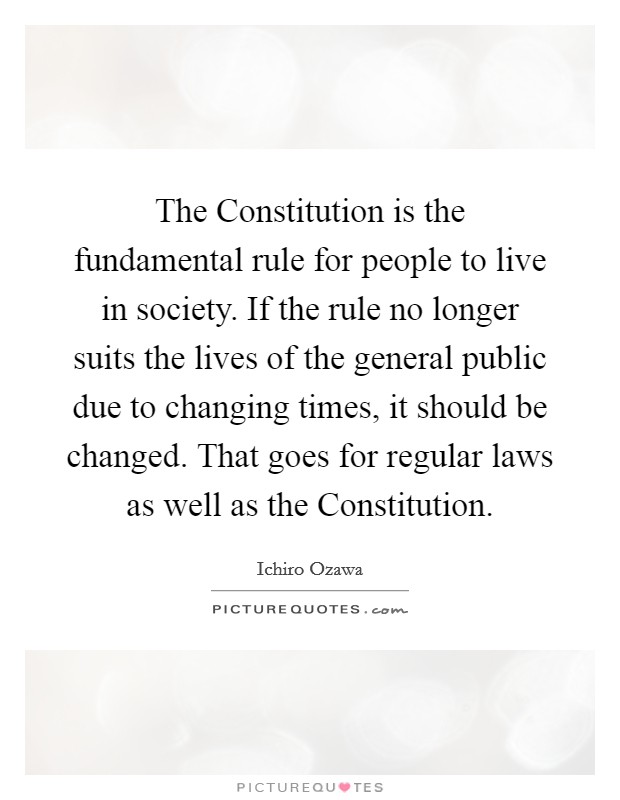 The Constitution is the fundamental rule for people to live in society. If the rule no longer suits the lives of the general public due to changing times, it should be changed. That goes for regular laws as well as the Constitution Picture Quote #1