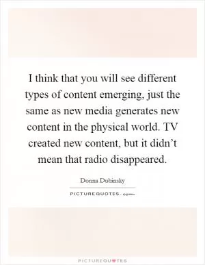 I think that you will see different types of content emerging, just the same as new media generates new content in the physical world. TV created new content, but it didn’t mean that radio disappeared Picture Quote #1