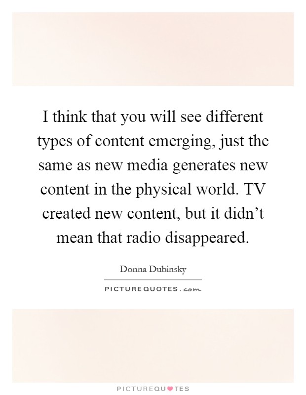 I think that you will see different types of content emerging, just the same as new media generates new content in the physical world. TV created new content, but it didn't mean that radio disappeared Picture Quote #1