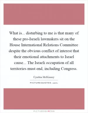 What is... disturbing to me is that many of these pro-Israeli lawmakers sit on the House International Relations Committee despite the obvious conflict of interest that their emotional attachments to Israel cause... The Israeli occupation of all territories must end, including Congress Picture Quote #1