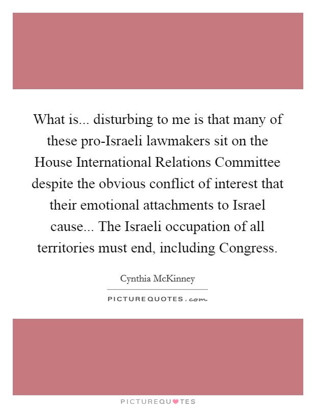 What is... disturbing to me is that many of these pro-Israeli lawmakers sit on the House International Relations Committee despite the obvious conflict of interest that their emotional attachments to Israel cause... The Israeli occupation of all territories must end, including Congress Picture Quote #1