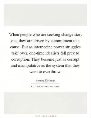 When people who are seeking change start out, they are driven by commitment to a cause. But as internecine power struggles take over, one-time idealists fall prey to corruption. They become just as corrupt and manipulative as the system that they want to overthrow Picture Quote #1