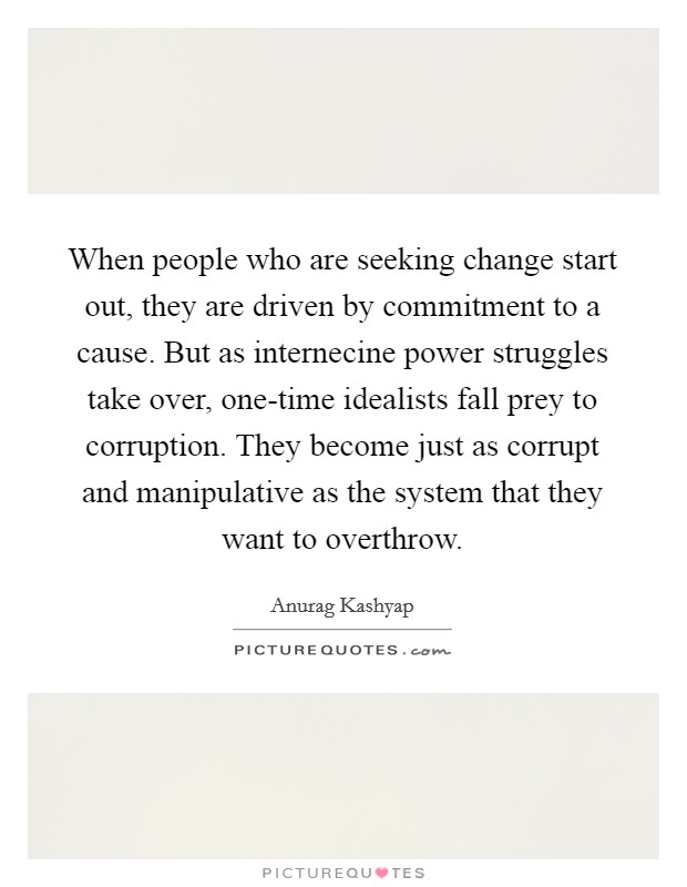 When people who are seeking change start out, they are driven by commitment to a cause. But as internecine power struggles take over, one-time idealists fall prey to corruption. They become just as corrupt and manipulative as the system that they want to overthrow Picture Quote #1