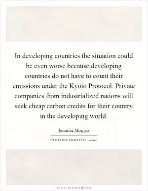 In developing countries the situation could be even worse because developing countries do not have to count their emissions under the Kyoto Protocol. Private companies from industrialized nations will seek cheap carbon credits for their country in the developing world Picture Quote #1