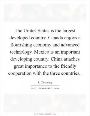The Unites States is the largest developed country. Canada enjoys a flourishing economy and advanced technology. Mexico is an important developing country. China attaches great importance to the friendly cooperation with the three countries, Picture Quote #1