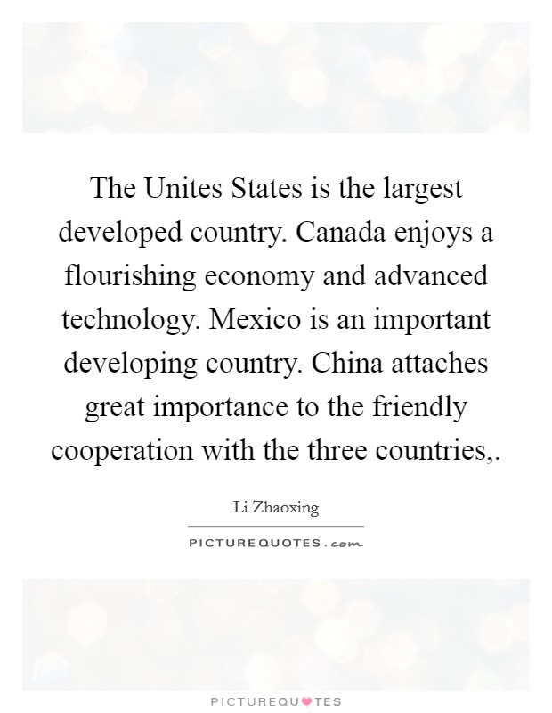 The Unites States is the largest developed country. Canada enjoys a flourishing economy and advanced technology. Mexico is an important developing country. China attaches great importance to the friendly cooperation with the three countries, Picture Quote #1