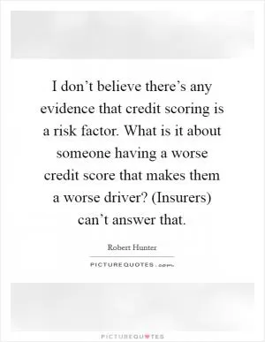 I don’t believe there’s any evidence that credit scoring is a risk factor. What is it about someone having a worse credit score that makes them a worse driver? (Insurers) can’t answer that Picture Quote #1