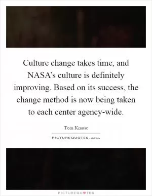 Culture change takes time, and NASA’s culture is definitely improving. Based on its success, the change method is now being taken to each center agency-wide Picture Quote #1