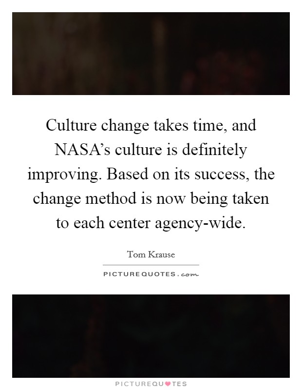 Culture change takes time, and NASA's culture is definitely improving. Based on its success, the change method is now being taken to each center agency-wide Picture Quote #1