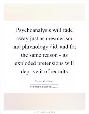 Psychoanalysis will fade away just as mesmerism and phrenology did, and for the same reason - its exploded pretensions will deprive it of recruits Picture Quote #1