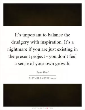 It’s important to balance the drudgery with inspiration. It’s a nightmare if you are just existing in the present project - you don’t feel a sense of your own growth Picture Quote #1