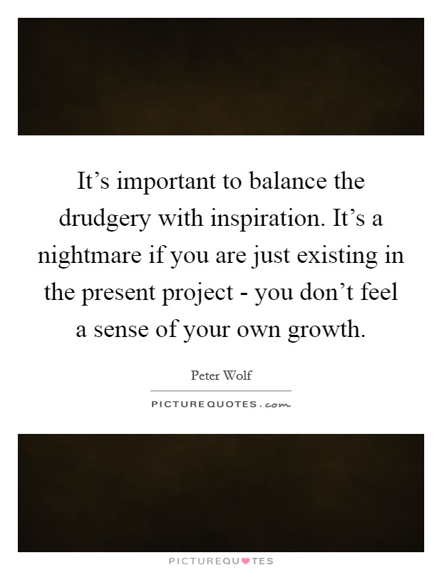 It's important to balance the drudgery with inspiration. It's a nightmare if you are just existing in the present project - you don't feel a sense of your own growth Picture Quote #1
