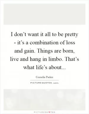 I don’t want it all to be pretty - it’s a combination of loss and gain. Things are born, live and hang in limbo. That’s what life’s about Picture Quote #1