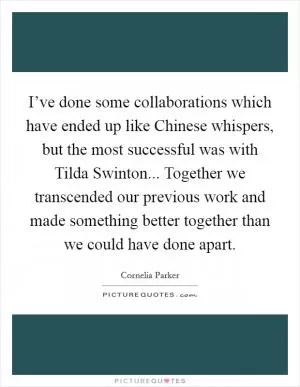 I’ve done some collaborations which have ended up like Chinese whispers, but the most successful was with Tilda Swinton... Together we transcended our previous work and made something better together than we could have done apart Picture Quote #1