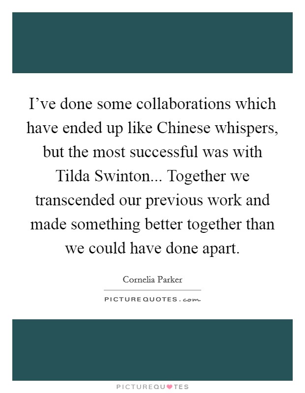 I've done some collaborations which have ended up like Chinese whispers, but the most successful was with Tilda Swinton... Together we transcended our previous work and made something better together than we could have done apart Picture Quote #1