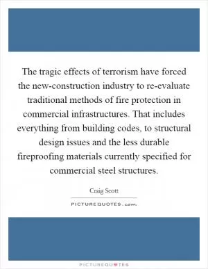 The tragic effects of terrorism have forced the new-construction industry to re-evaluate traditional methods of fire protection in commercial infrastructures. That includes everything from building codes, to structural design issues and the less durable fireproofing materials currently specified for commercial steel structures Picture Quote #1
