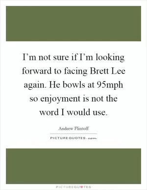 I’m not sure if I’m looking forward to facing Brett Lee again. He bowls at 95mph so enjoyment is not the word I would use Picture Quote #1
