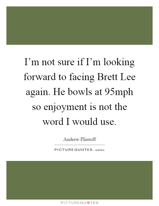 I'm not sure if I'm looking forward to facing Brett Lee again. He bowls at 95mph so enjoyment is not the word I would use Picture Quote #1