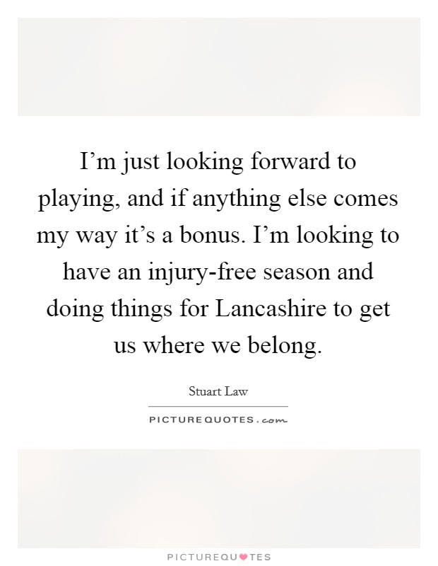 I'm just looking forward to playing, and if anything else comes my way it's a bonus. I'm looking to have an injury-free season and doing things for Lancashire to get us where we belong Picture Quote #1