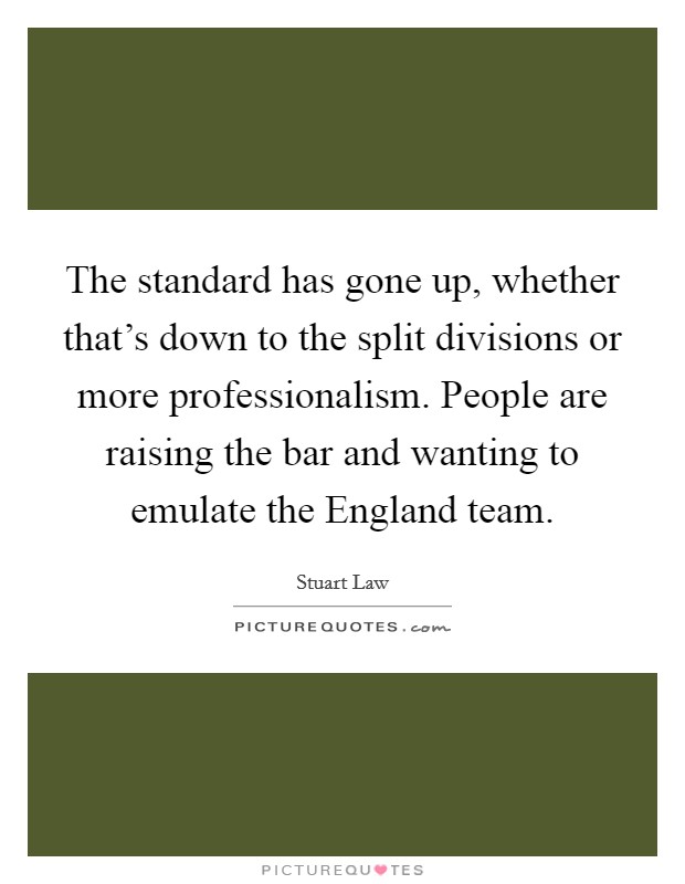 The standard has gone up, whether that's down to the split divisions or more professionalism. People are raising the bar and wanting to emulate the England team Picture Quote #1