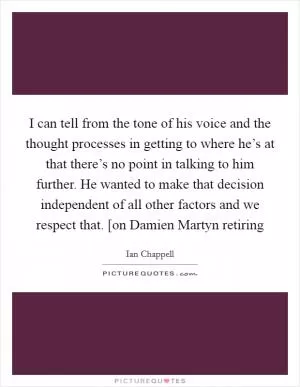 I can tell from the tone of his voice and the thought processes in getting to where he’s at that there’s no point in talking to him further. He wanted to make that decision independent of all other factors and we respect that. [on Damien Martyn retiring Picture Quote #1