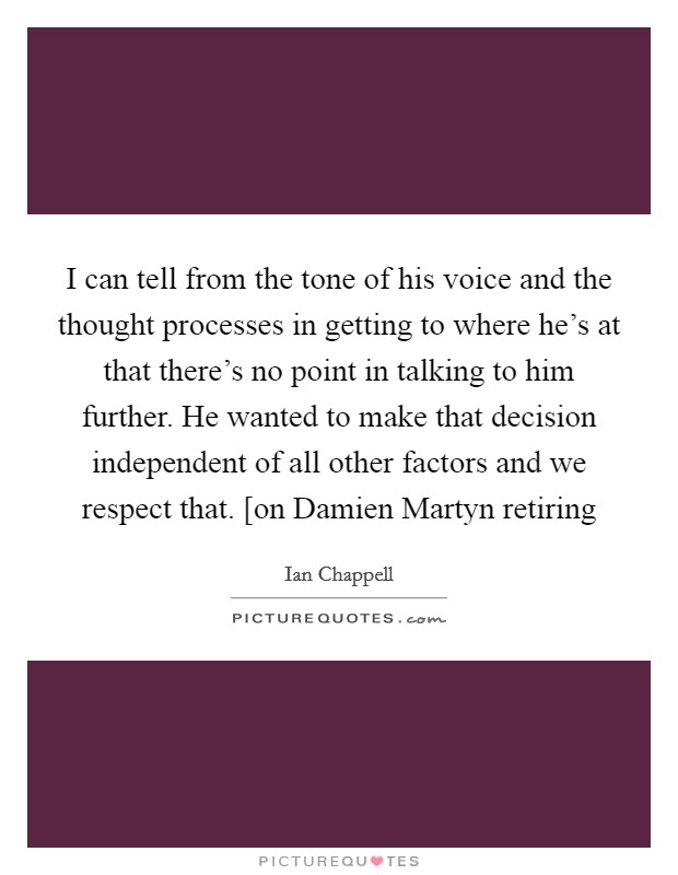 I can tell from the tone of his voice and the thought processes in getting to where he's at that there's no point in talking to him further. He wanted to make that decision independent of all other factors and we respect that. [on Damien Martyn retiring Picture Quote #1