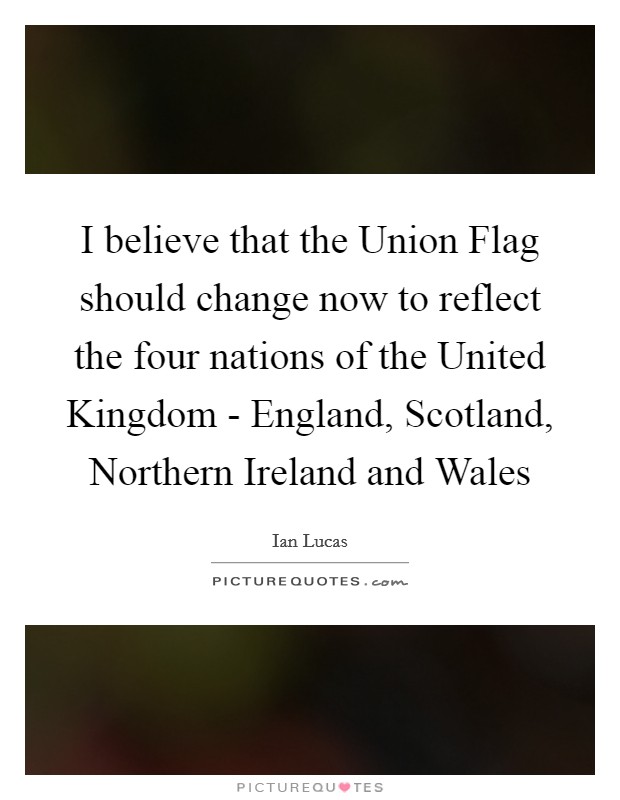 I believe that the Union Flag should change now to reflect the four nations of the United Kingdom - England, Scotland, Northern Ireland and Wales Picture Quote #1