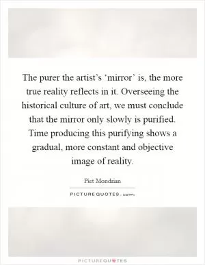 The purer the artist’s ‘mirror’ is, the more true reality reflects in it. Overseeing the historical culture of art, we must conclude that the mirror only slowly is purified. Time producing this purifying shows a gradual, more constant and objective image of reality Picture Quote #1