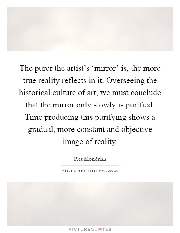 The purer the artist's ‘mirror' is, the more true reality reflects in it. Overseeing the historical culture of art, we must conclude that the mirror only slowly is purified. Time producing this purifying shows a gradual, more constant and objective image of reality Picture Quote #1