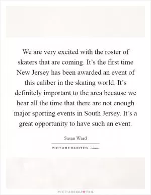 We are very excited with the roster of skaters that are coming. It’s the first time New Jersey has been awarded an event of this caliber in the skating world. It’s definitely important to the area because we hear all the time that there are not enough major sporting events in South Jersey. It’s a great opportunity to have such an event Picture Quote #1