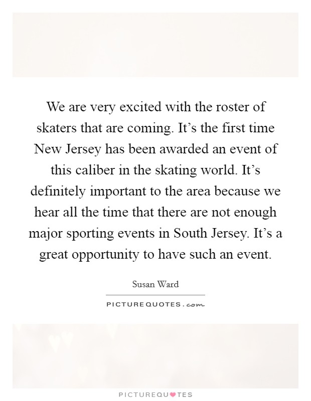 We are very excited with the roster of skaters that are coming. It's the first time New Jersey has been awarded an event of this caliber in the skating world. It's definitely important to the area because we hear all the time that there are not enough major sporting events in South Jersey. It's a great opportunity to have such an event Picture Quote #1