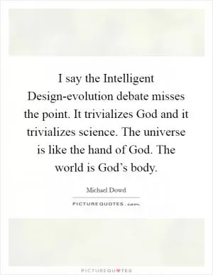 I say the Intelligent Design-evolution debate misses the point. It trivializes God and it trivializes science. The universe is like the hand of God. The world is God’s body Picture Quote #1