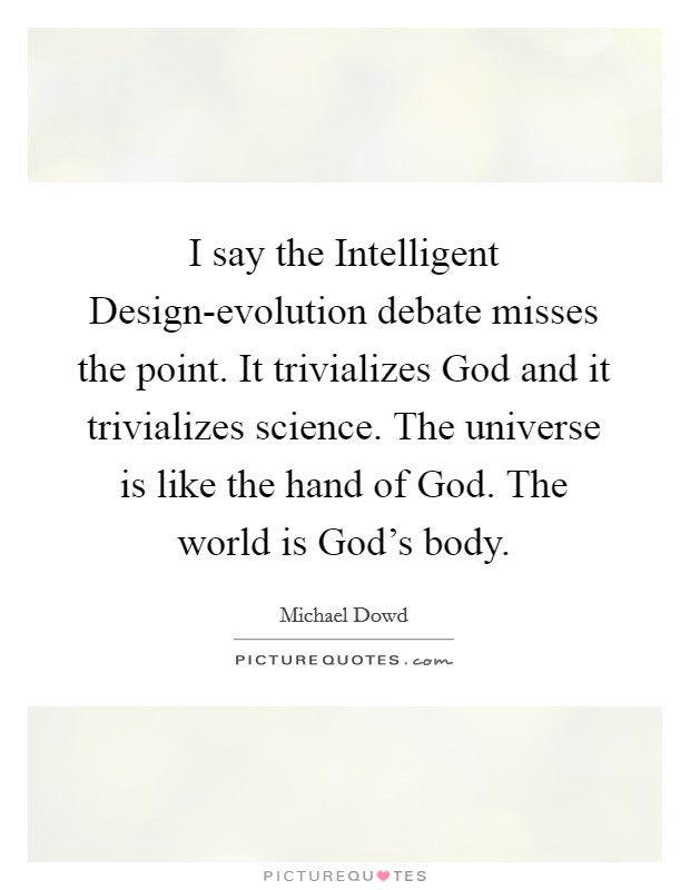 I say the Intelligent Design-evolution debate misses the point. It trivializes God and it trivializes science. The universe is like the hand of God. The world is God's body Picture Quote #1