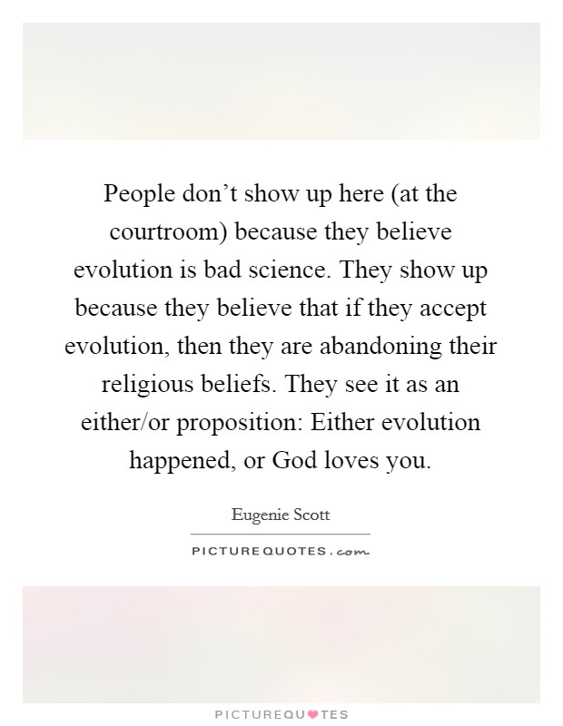 People don't show up here (at the courtroom) because they believe evolution is bad science. They show up because they believe that if they accept evolution, then they are abandoning their religious beliefs. They see it as an either/or proposition: Either evolution happened, or God loves you Picture Quote #1