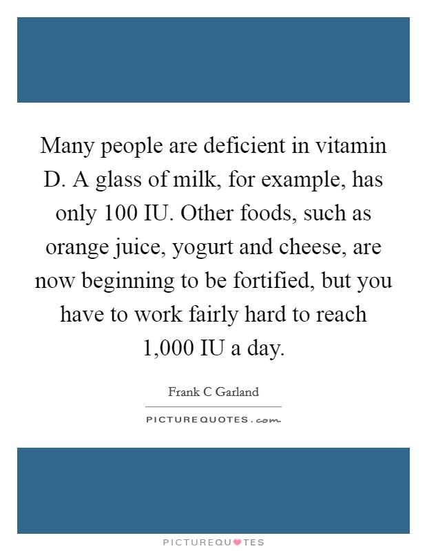 Many people are deficient in vitamin D. A glass of milk, for example, has only 100 IU. Other foods, such as orange juice, yogurt and cheese, are now beginning to be fortified, but you have to work fairly hard to reach 1,000 IU a day Picture Quote #1