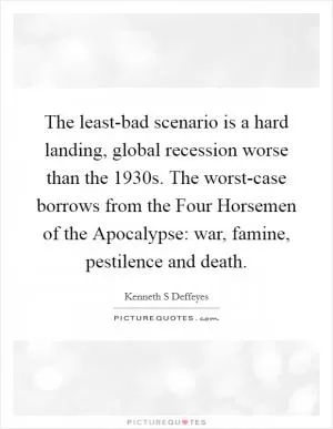 The least-bad scenario is a hard landing, global recession worse than the 1930s. The worst-case borrows from the Four Horsemen of the Apocalypse: war, famine, pestilence and death Picture Quote #1