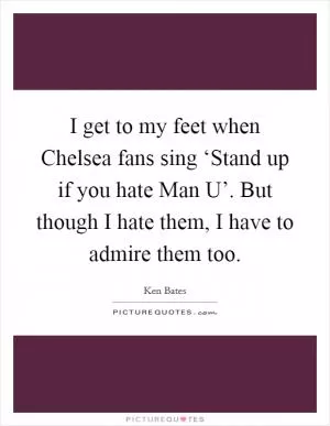 I get to my feet when Chelsea fans sing ‘Stand up if you hate Man U’. But though I hate them, I have to admire them too Picture Quote #1