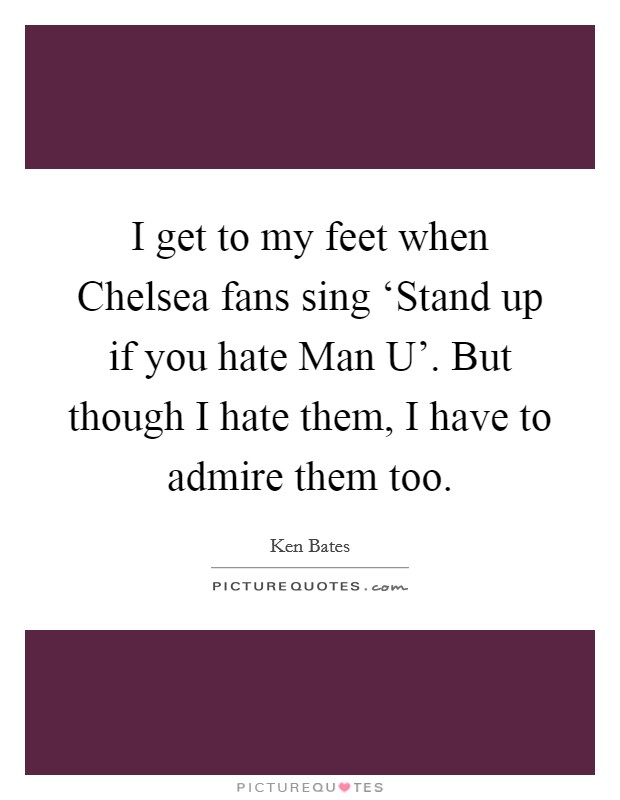 I get to my feet when Chelsea fans sing ‘Stand up if you hate Man U'. But though I hate them, I have to admire them too Picture Quote #1