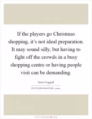 If the players go Christmas shopping, it’s not ideal preparation. It may sound silly, but having to fight off the crowds in a busy shopping centre or having people visit can be demanding Picture Quote #1