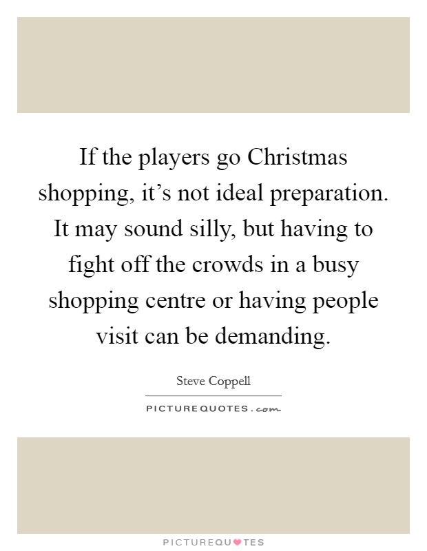 If the players go Christmas shopping, it's not ideal preparation. It may sound silly, but having to fight off the crowds in a busy shopping centre or having people visit can be demanding Picture Quote #1