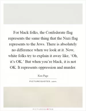 For black folks, the Confederate flag represents the same thing that the Nazi flag represents to the Jews. There is absolutely no difference when we look at it. Now, white folks try to explain it away like, ‘Oh, it’s OK.’ But when you’re black, it is not OK. It represents oppression and murder Picture Quote #1
