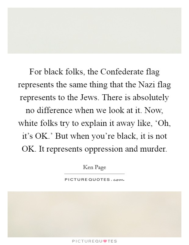 For black folks, the Confederate flag represents the same thing that the Nazi flag represents to the Jews. There is absolutely no difference when we look at it. Now, white folks try to explain it away like, ‘Oh, it's OK.' But when you're black, it is not OK. It represents oppression and murder Picture Quote #1