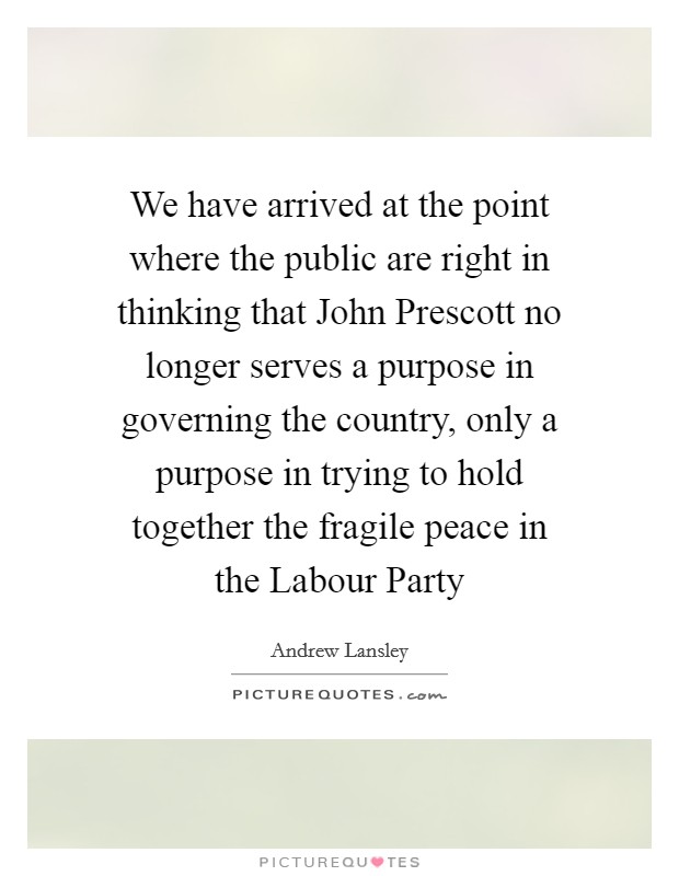 We have arrived at the point where the public are right in thinking that John Prescott no longer serves a purpose in governing the country, only a purpose in trying to hold together the fragile peace in the Labour Party Picture Quote #1