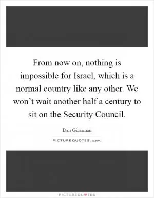 From now on, nothing is impossible for Israel, which is a normal country like any other. We won’t wait another half a century to sit on the Security Council Picture Quote #1