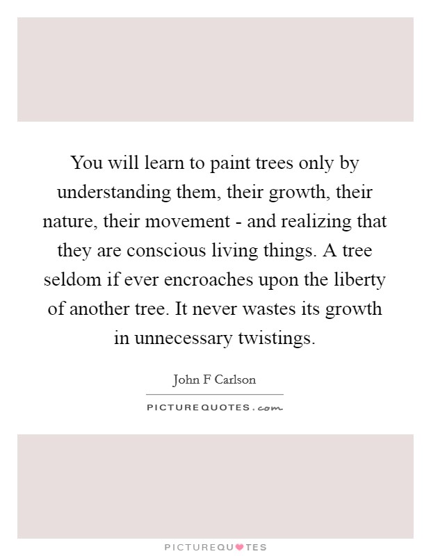 You will learn to paint trees only by understanding them, their growth, their nature, their movement - and realizing that they are conscious living things. A tree seldom if ever encroaches upon the liberty of another tree. It never wastes its growth in unnecessary twistings Picture Quote #1