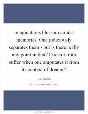 Imaginations blossom amidst memories. One judiciously separates them - but is there really any point in that? Doesn’t truth suffer when one amputates it from its context of dreams? Picture Quote #1