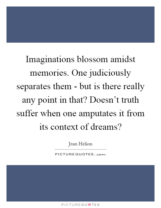 Imaginations blossom amidst memories. One judiciously separates them - but is there really any point in that? Doesn't truth suffer when one amputates it from its context of dreams? Picture Quote #1