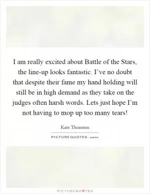 I am really excited about Battle of the Stars, the line-up looks fantastic. I’ve no doubt that despite their fame my hand holding will still be in high demand as they take on the judges often harsh words. Lets just hope I’m not having to mop up too many tears! Picture Quote #1