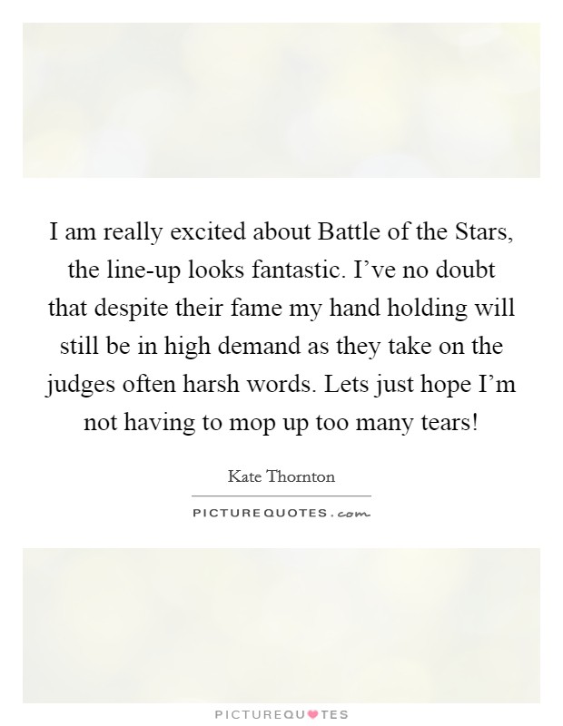 I am really excited about Battle of the Stars, the line-up looks fantastic. I've no doubt that despite their fame my hand holding will still be in high demand as they take on the judges often harsh words. Lets just hope I'm not having to mop up too many tears! Picture Quote #1